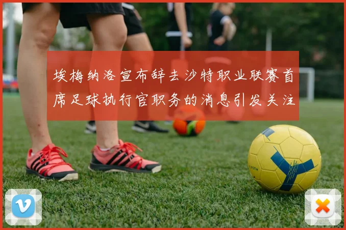 埃梅纳洛宣布辞去沙特职业联赛首席足球执行官职务的消息引发关注