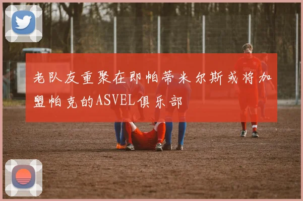 老队友重聚在即帕蒂米尔斯或将加盟帕克的ASVEL俱乐部