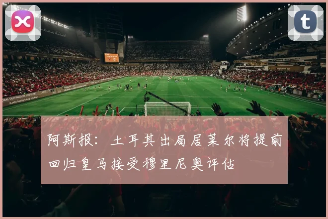 阿斯报:土耳其出局居莱尔将提前回归皇马接受穆里尼奥评估