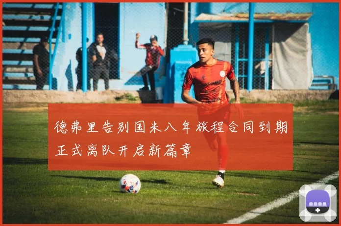 德弗里告别国米八年旅程合同到期正式离队开启新篇章