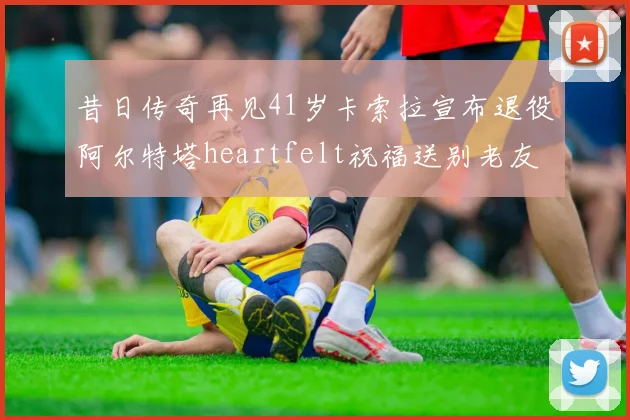 昔日传奇再见41岁卡索拉宣布退役阿尔特塔heartfelt祝福送别老友