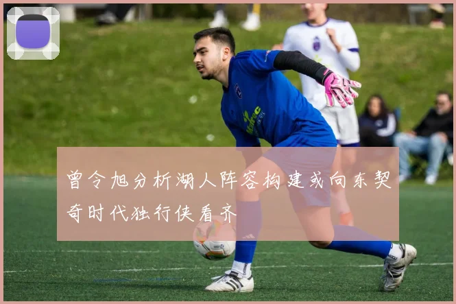 曾令旭分析湖人阵容构建或向东契奇时代独行侠看齐