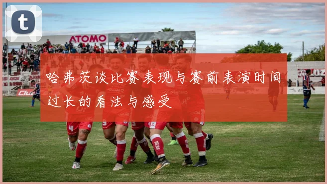 哈弗茨谈比赛表现与赛前表演时间过长的看法与感受