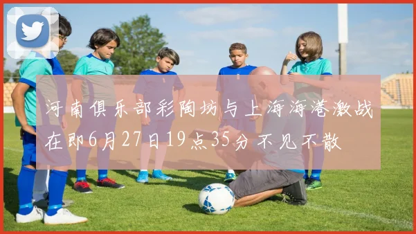 河南俱乐部彩陶坊与上海海港激战在即6月27日19点35分不见不散