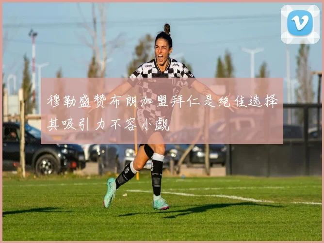 穆勒盛赞布朗加盟拜仁是绝佳选择其吸引力不容小觑