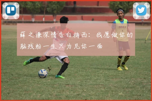 薛之谦深情告白梅西：我愿做你的脑残粉一生只为见你一面