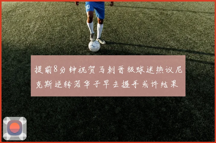 提前8分钟祝贺马刺晋级球迷热议尼克斯逆转若华子早去握手或许结果不同