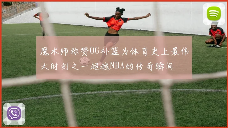 魔术师称赞OG补篮为体育史上最伟大时刻之一超越NBA的传奇瞬间
