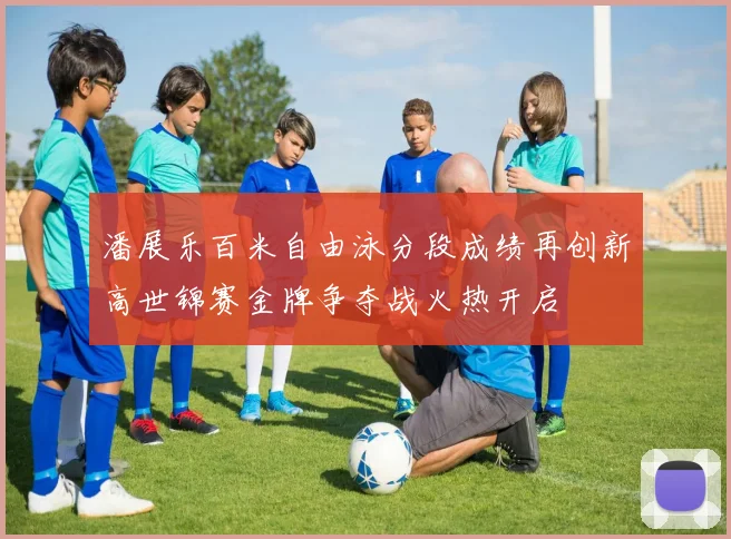 潘展乐百米自由泳分段成绩再创新高世锦赛金牌争夺战火热开启